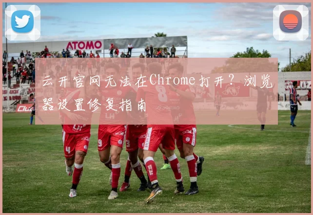 云开官网无法在Chrome打开?浏览器设置修复指南