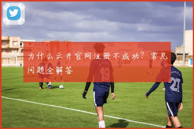 为什么云开官网注册不成功？常见问题全解答