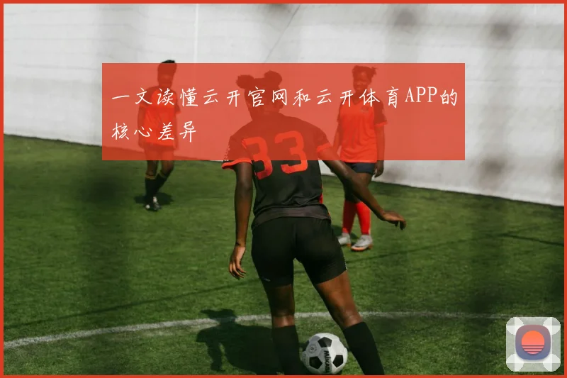 一文读懂云开官网和云开体育APP的核心差异